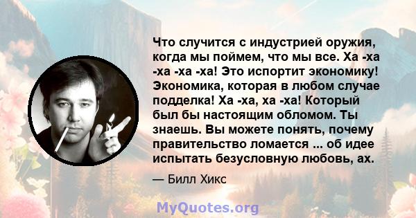 Что случится с индустрией оружия, когда мы поймем, что мы все. Ха -ха -ха -ха -ха! Это испортит экономику! Экономика, которая в любом случае подделка! Ха -ха, ха -ха! Который был бы настоящим обломом. Ты знаешь. Вы