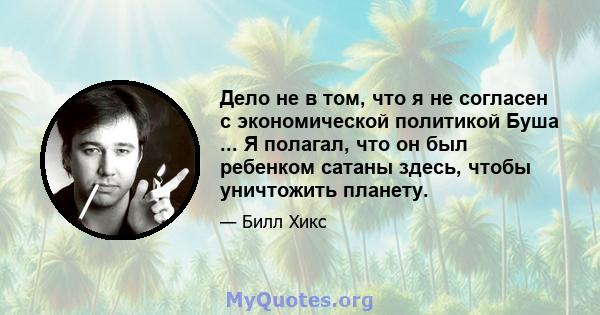 Дело не в том, что я не согласен с экономической политикой Буша ... Я полагал, что он был ребенком сатаны здесь, чтобы уничтожить планету.