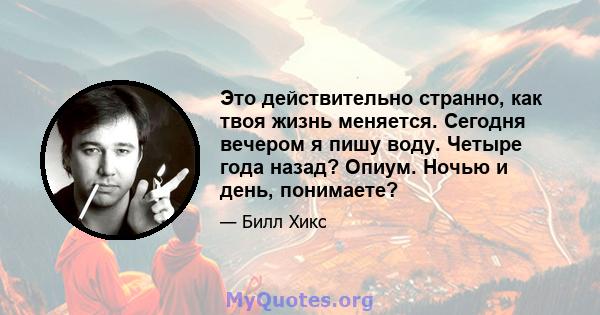 Это действительно странно, как твоя жизнь меняется. Сегодня вечером я пишу воду. Четыре года назад? Опиум. Ночью и день, понимаете?