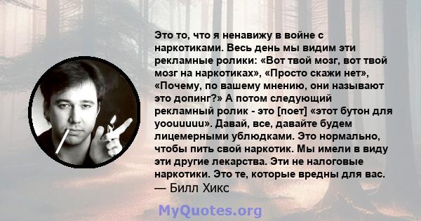 Это то, что я ненавижу в войне с наркотиками. Весь день мы видим эти рекламные ролики: «Вот твой мозг, вот твой мозг на наркотиках», «Просто скажи нет», «Почему, по вашему мнению, они называют это допинг?» А потом