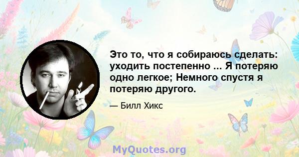 Это то, что я собираюсь сделать: уходить постепенно ... Я потеряю одно легкое; Немного спустя я потеряю другого.