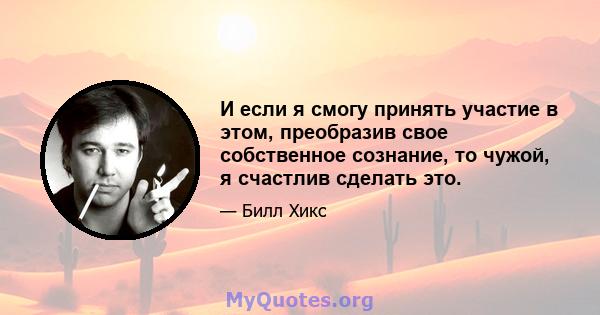 И если я смогу принять участие в этом, преобразив свое собственное сознание, то чужой, я счастлив сделать это.