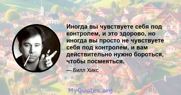 Иногда вы чувствуете себя под контролем, и это здорово, но иногда вы просто не чувствуете себя под контролем, и вам действительно нужно бороться, чтобы посмеяться.