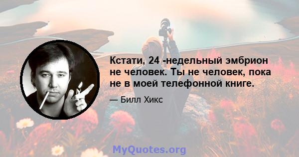 Кстати, 24 -недельный эмбрион не человек. Ты не человек, пока не в моей телефонной книге.