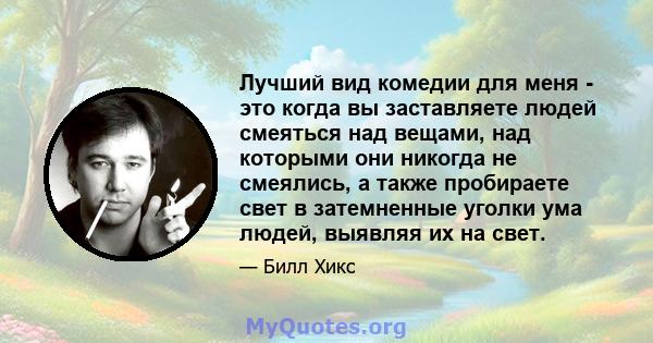 Лучший вид комедии для меня - это когда вы заставляете людей смеяться над вещами, над которыми они никогда не смеялись, а также пробираете свет в затемненные уголки ума людей, выявляя их на свет.