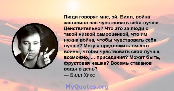 Люди говорят мне, эй, Билл, война заставила нас чувствовать себя лучше. Действительно? Что это за люди с такой низкой самооценкой, что им нужна война, чтобы чувствовать себя лучше? Могу я предложить вместо войны, чтобы