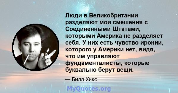 Люди в Великобритании разделяют мои смешения с Соединенными Штатами, которыми Америка не разделяет себя. У них есть чувство иронии, которого у Америки нет, видя, что им управляют фундаменталисты, которые буквально берут 