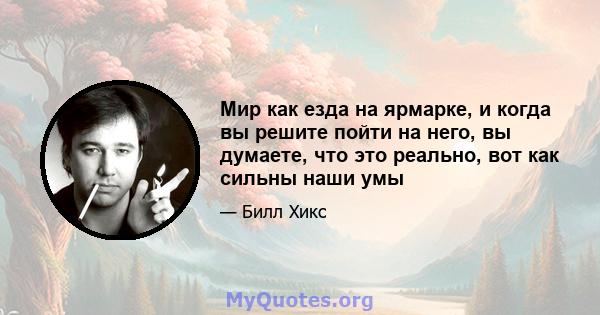 Мир как езда на ярмарке, и когда вы решите пойти на него, вы думаете, что это реально, вот как сильны наши умы