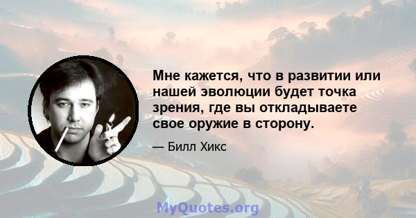 Мне кажется, что в развитии или нашей эволюции будет точка зрения, где вы откладываете свое оружие в сторону.