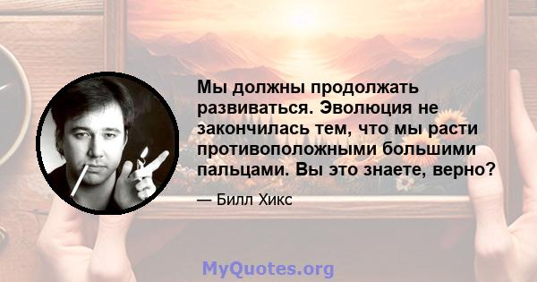 Мы должны продолжать развиваться. Эволюция не закончилась тем, что мы расти противоположными большими пальцами. Вы это знаете, верно?