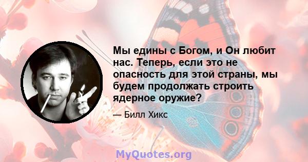 Мы едины с Богом, и Он любит нас. Теперь, если это не опасность для этой страны, мы будем продолжать строить ядерное оружие?