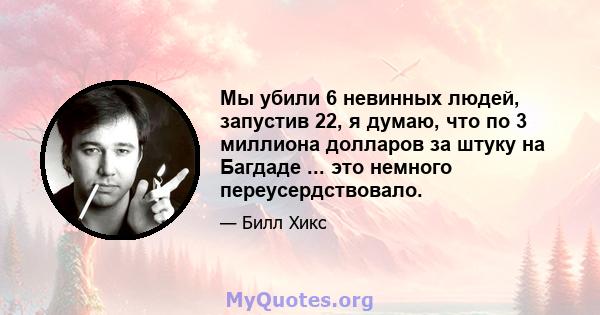 Мы убили 6 невинных людей, запустив 22, я думаю, что по 3 миллиона долларов за штуку на Багдаде ... это немного переусердствовало.