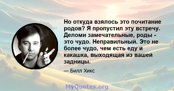 Но откуда взялось это почитание родов? Я пропустил эту встречу. Деломи замечательные, роды - это чудо. Неправильный. Это не более чудо, чем есть еду и какашка, выходящая из вашей задницы.