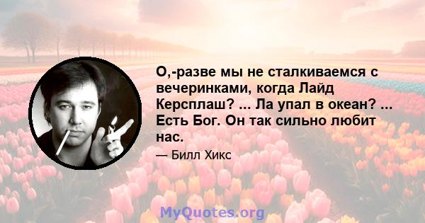 О,-разве мы не сталкиваемся с вечеринками, когда Лайд Керсплаш? ... Ла упал в океан? ... Есть Бог. Он так сильно любит нас.