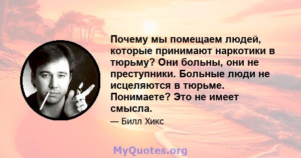 Почему мы помещаем людей, которые принимают наркотики в тюрьму? Они больны, они не преступники. Больные люди не исцеляются в тюрьме. Понимаете? Это не имеет смысла.