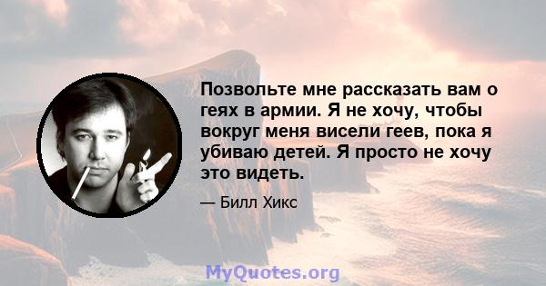 Позвольте мне рассказать вам о геях в армии. Я не хочу, чтобы вокруг меня висели геев, пока я убиваю детей. Я просто не хочу это видеть.