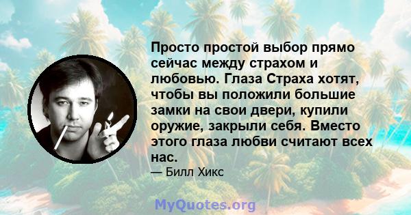 Просто простой выбор прямо сейчас между страхом и любовью. Глаза Страха хотят, чтобы вы положили большие замки на свои двери, купили оружие, закрыли себя. Вместо этого глаза любви считают всех нас.