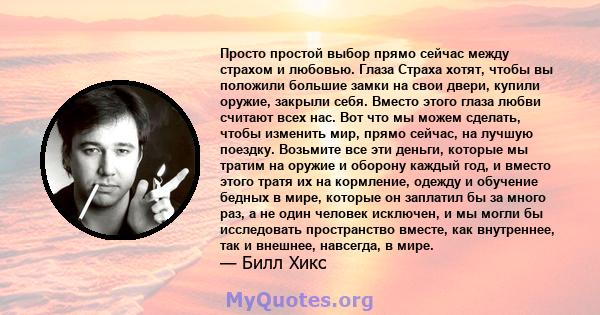 Просто простой выбор прямо сейчас между страхом и любовью. Глаза Страха хотят, чтобы вы положили большие замки на свои двери, купили оружие, закрыли себя. Вместо этого глаза любви считают всех нас. Вот что мы можем