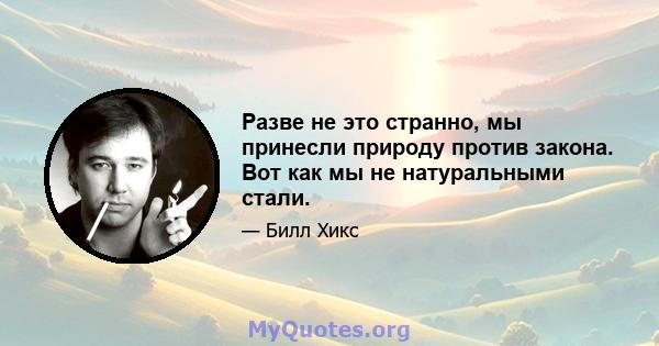 Разве не это странно, мы принесли природу против закона. Вот как мы не натуральными стали.