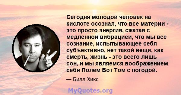 Сегодня молодой человек на кислоте осознал, что все материи - это просто энергия, сжатая с медленной вибрацией, что мы все сознание, испытывающее себя субъективно, нет такой вещи, как смерть, жизнь - это всего лишь сон, 