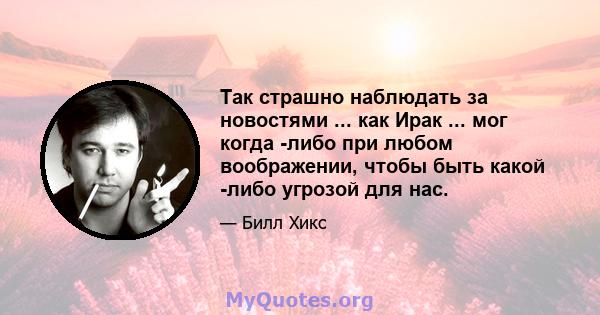 Так страшно наблюдать за новостями ... как Ирак ... мог когда -либо при любом воображении, чтобы быть какой -либо угрозой для нас.