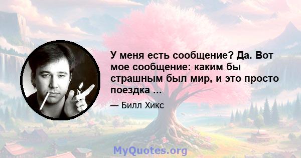 У меня есть сообщение? Да. Вот мое сообщение: каким бы страшным был мир, и это просто поездка ...