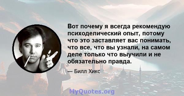 Вот почему я всегда рекомендую психоделический опыт, потому что это заставляет вас понимать, что все, что вы узнали, на самом деле только что выучили и не обязательно правда.