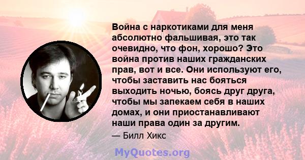 Война с наркотиками для меня абсолютно фальшивая, это так очевидно, что фон, хорошо? Это война против наших гражданских прав, вот и все. Они используют его, чтобы заставить нас бояться выходить ночью, боясь друг друга,