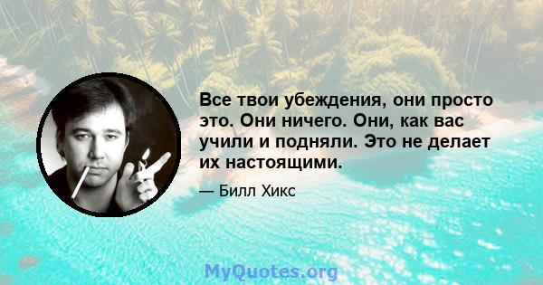 Все твои убеждения, они просто это. Они ничего. Они, как вас учили и подняли. Это не делает их настоящими.