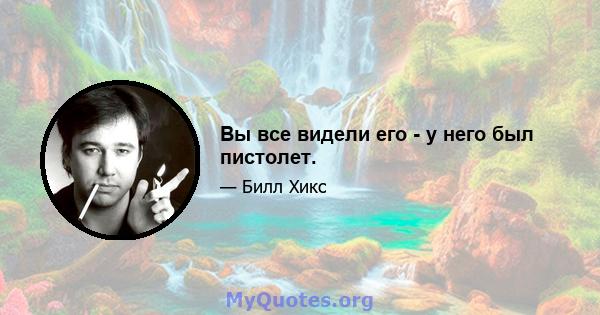 Вы все видели его - у него был пистолет.