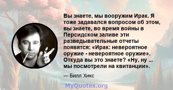 Вы знаете, мы вооружим Ирак. Я тоже задавался вопросом об этом, вы знаете, во время войны в Персидском заливе эти разведывательные отчеты появятся: «Ирак: невероятное оружие - невероятное оружие». Откуда вы это знаете?