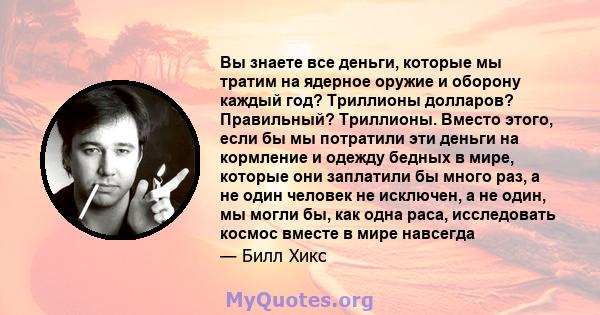 Вы знаете все деньги, которые мы тратим на ядерное оружие и оборону каждый год? Триллионы долларов? Правильный? Триллионы. Вместо этого, если бы мы потратили эти деньги на кормление и одежду бедных в мире, которые они