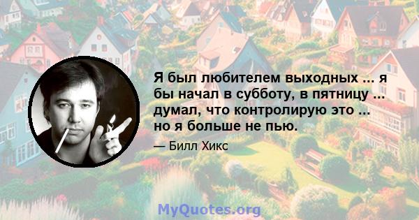 Я был любителем выходных ... я бы начал в субботу, в пятницу ... думал, что контролирую это ... но я больше не пью.