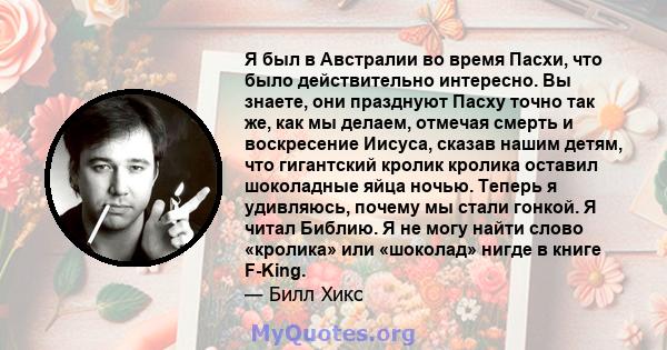 Я был в Австралии во время Пасхи, что было действительно интересно. Вы знаете, они празднуют Пасху точно так же, как мы делаем, отмечая смерть и воскресение Иисуса, сказав нашим детям, что гигантский кролик кролика