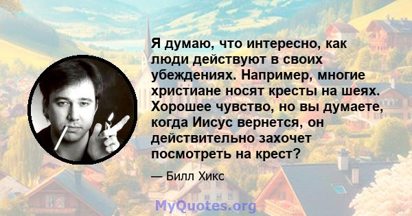 Я думаю, что интересно, как люди действуют в своих убеждениях. Например, многие христиане носят кресты на шеях. Хорошее чувство, но вы думаете, когда Иисус вернется, он действительно захочет посмотреть на крест?