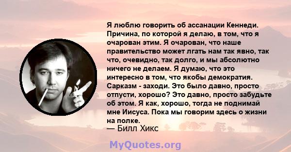 Я люблю говорить об ассанации Кеннеди. Причина, по которой я делаю, в том, что я очарован этим. Я очарован, что наше правительство может лгать нам так явно, так что, очевидно, так долго, и мы абсолютно ничего не делаем. 