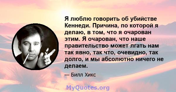 Я люблю говорить об убийстве Кеннеди. Причина, по которой я делаю, в том, что я очарован этим. Я очарован, что наше правительство может лгать нам так явно, так что, очевидно, так долго, и мы абсолютно ничего не делаем.