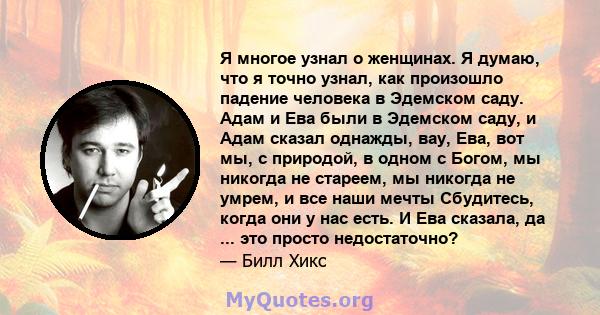 Я многое узнал о женщинах. Я думаю, что я точно узнал, как произошло падение человека в Эдемском саду. Адам и Ева были в Эдемском саду, и Адам сказал однажды, вау, Ева, вот мы, с природой, в одном с Богом, мы никогда не 