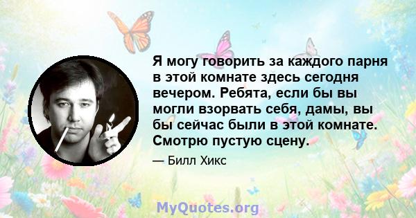 Я могу говорить за каждого парня в этой комнате здесь сегодня вечером. Ребята, если бы вы могли взорвать себя, дамы, вы бы сейчас были в этой комнате. Смотрю пустую сцену.