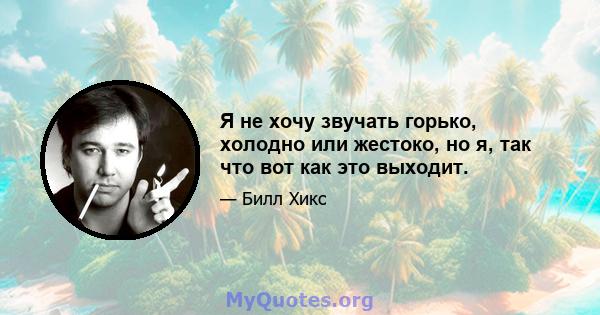 Я не хочу звучать горько, холодно или жестоко, но я, так что вот как это выходит.