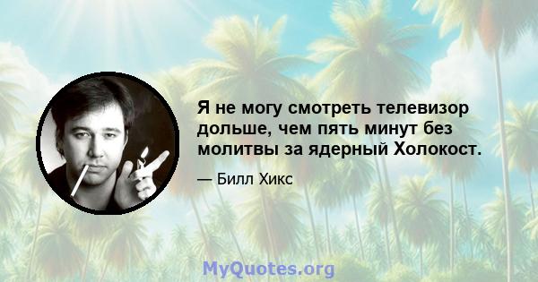 Я не могу смотреть телевизор дольше, чем пять минут без молитвы за ядерный Холокост.