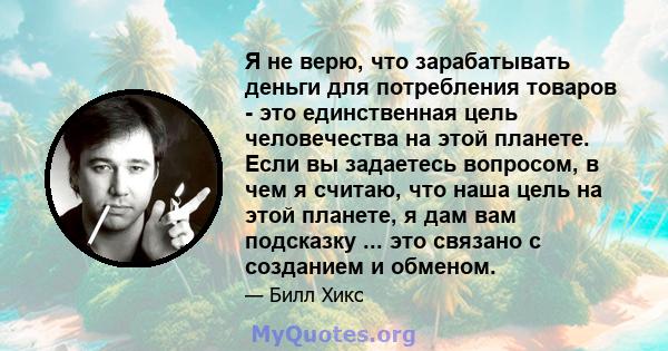 Я не верю, что зарабатывать деньги для потребления товаров - это единственная цель человечества на этой планете. Если вы задаетесь вопросом, в чем я считаю, что наша цель на этой планете, я дам вам подсказку ... это