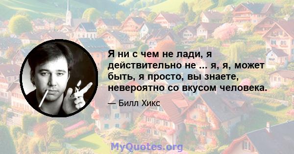 Я ни с чем не лади, я действительно не ... я, я, может быть, я просто, вы знаете, невероятно со вкусом человека.