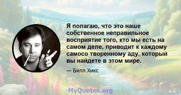 Я полагаю, что это наше собственное неправильное восприятие того, кто мы есть на самом деле, приводит к каждому самосо творенному аду, который вы найдете в этом мире.