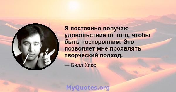 Я постоянно получаю удовольствие от того, чтобы быть посторонним. Это позволяет мне проявлять творческий подход.