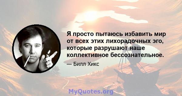 Я просто пытаюсь избавить мир от всех этих лихорадочных эго, которые разрушают наше коллективное бессознательное.