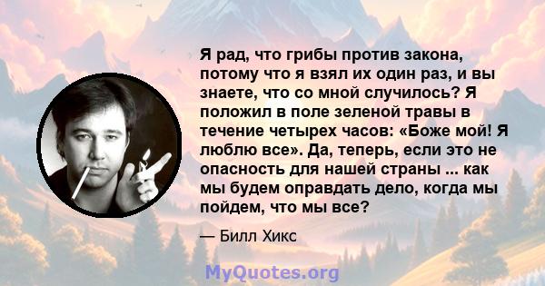 Я рад, что грибы против закона, потому что я взял их один раз, и вы знаете, что со мной случилось? Я положил в поле зеленой травы в течение четырех часов: «Боже мой! Я люблю все». Да, теперь, если это не опасность для