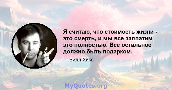 Я считаю, что стоимость жизни - это смерть, и мы все заплатим это полностью. Все остальное должно быть подарком.