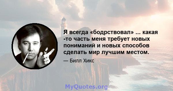 Я всегда «бодрствовал» ... какая -то часть меня требует новых пониманий и новых способов сделать мир лучшим местом.