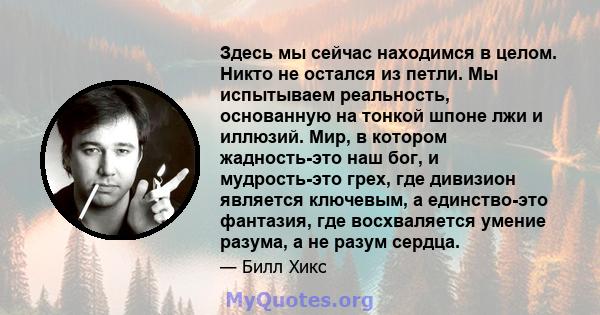 Здесь мы сейчас находимся в целом. Никто не остался из петли. Мы испытываем реальность, основанную на тонкой шпоне лжи и иллюзий. Мир, в котором жадность-это наш бог, и мудрость-это грех, где дивизион является ключевым, 